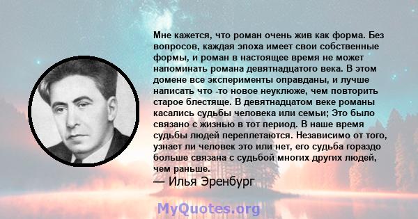 Мне кажется, что роман очень жив как форма. Без вопросов, каждая эпоха имеет свои собственные формы, и роман в настоящее время не может напоминать романа девятнадцатого века. В этом домене все эксперименты оправданы, и