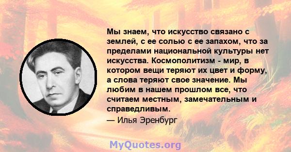 Мы знаем, что искусство связано с землей, с ее солью с ее запахом, что за пределами национальной культуры нет искусства. Космополитизм - мир, в котором вещи теряют их цвет и форму, а слова теряют свое значение. Мы любим 