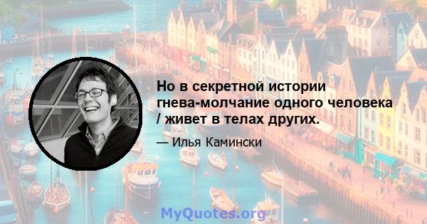 Но в секретной истории гнева-молчание одного человека / живет в телах других.