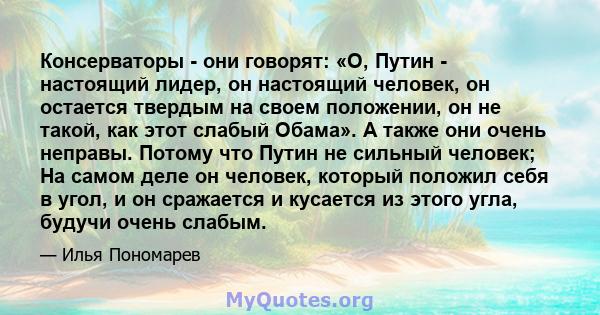 Консерваторы - они говорят: «О, Путин - настоящий лидер, он настоящий человек, он остается твердым на своем положении, он не такой, как этот слабый Обама». А также они очень неправы. Потому что Путин не сильный человек; 