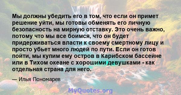 Мы должны убедить его в том, что если он примет решение уйти, мы готовы обменять его личную безопасность на мирную отставку. Это очень важно, потому что мы все боимся, что он будет придерживаться власти к своему