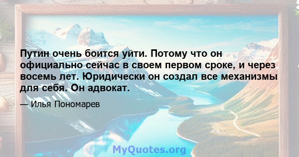 Путин очень боится уйти. Потому что он официально сейчас в своем первом сроке, и через восемь лет. Юридически он создал все механизмы для себя. Он адвокат.