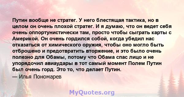 Путин вообще не стратег. У него блестящая тактика, но в целом он очень плохой стратег. И я думаю, что он ведет себя очень оппортунистически там, просто чтобы сыграть карты с Америкой. Он очень гордился собой, когда