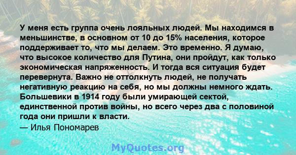 У меня есть группа очень лояльных людей. Мы находимся в меньшинстве, в основном от 10 до 15% населения, которое поддерживает то, что мы делаем. Это временно. Я думаю, что высокое количество для Путина, они пройдут, как