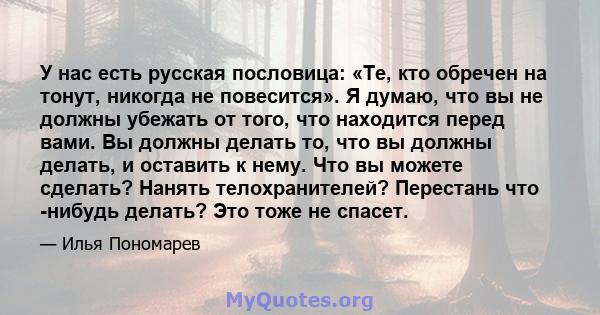 У нас есть русская пословица: «Те, кто обречен на тонут, никогда не повесится». Я думаю, что вы не должны убежать от того, что находится перед вами. Вы должны делать то, что вы должны делать, и оставить к нему. Что вы