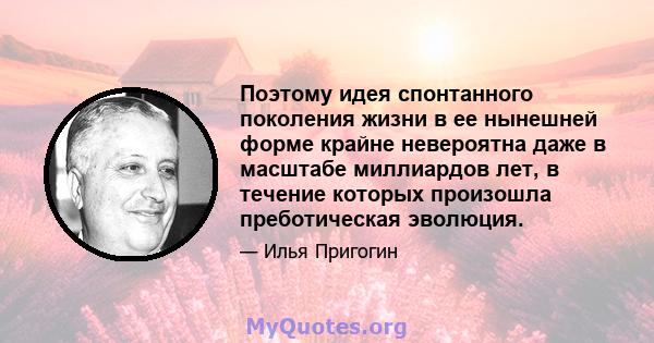 Поэтому идея спонтанного поколения жизни в ее нынешней форме крайне невероятна даже в масштабе миллиардов лет, в течение которых произошла преботическая эволюция.