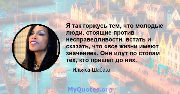 Я так горжусь тем, что молодые люди, стоящие против несправедливости, встать и сказать, что «все жизни имеют значение». Они идут по стопам тех, кто пришел до них.