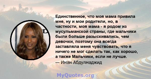 Единственное, что моя мама привила мне, ну и мои родители, но, в частности, моя мама - я родом из мусульманской страны, где мальчики были больше разыскивались, чем девочки, поэтому она всегда заставляла меня