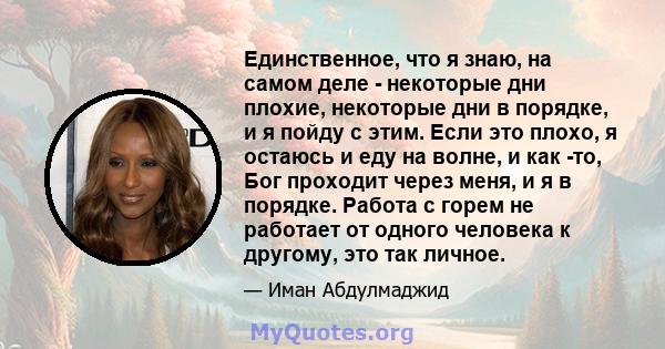 Единственное, что я знаю, на самом деле - некоторые дни плохие, некоторые дни в порядке, и я пойду с этим. Если это плохо, я остаюсь и еду на волне, и как -то, Бог проходит через меня, и я в порядке. Работа с горем не