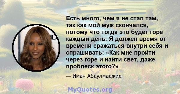 Есть много, чем я не стал там, так как мой муж скончался, потому что тогда это будет горе каждый день. Я должен время от времени сражаться внутри себя и спрашивать: «Как мне пройти через горе и найти свет, даже проблеск 