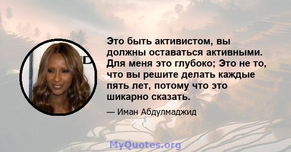 Это быть активистом, вы должны оставаться активными. Для меня это глубоко; Это не то, что вы решите делать каждые пять лет, потому что это шикарно сказать.