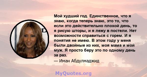 Мой худший год. Единственное, что я знаю, когда теперь знаю, это то, что если это действительно плохой день, то я рисую шторы, и я лежу в постели. Нет возможности справиться с горем. И я понятия не имею. В этом году у