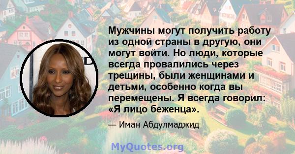 Мужчины могут получить работу из одной страны в другую, они могут войти. Но люди, которые всегда провалились через трещины, были женщинами и детьми, особенно когда вы перемещены. Я всегда говорил: «Я лицо беженца».