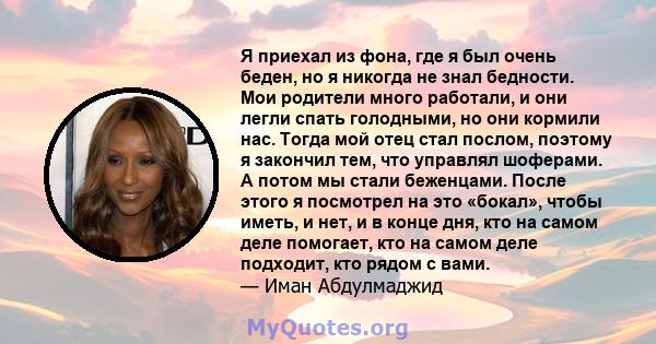 Я приехал из фона, где я был очень беден, но я никогда не знал бедности. Мои родители много работали, и они легли спать голодными, но они кормили нас. Тогда мой отец стал послом, поэтому я закончил тем, что управлял