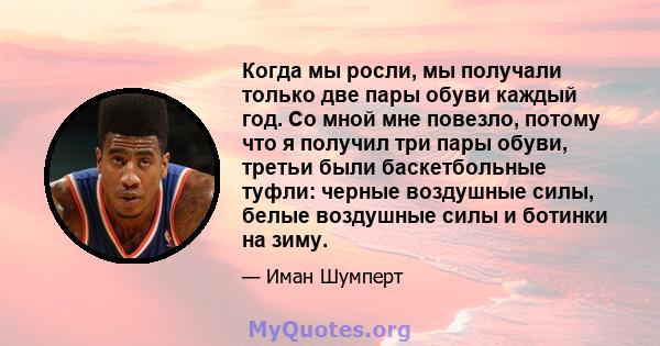 Когда мы росли, мы получали только две пары обуви каждый год. Со мной мне повезло, потому что я получил три пары обуви, третьи были баскетбольные туфли: черные воздушные силы, белые воздушные силы и ботинки на зиму.