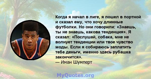 Когда я начал в лиге, я пошел в портной и сказал ему, что хочу длинные футболки. Но они говорили: «Знаешь, ты не знаешь, какова тенденция». Я сказал: «Послушай, собака, мне не волнует тенденции или твое чувство моды.