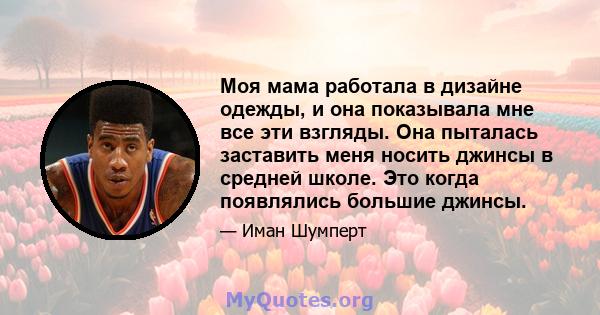 Моя мама работала в дизайне одежды, и она показывала мне все эти взгляды. Она пыталась заставить меня носить джинсы в средней школе. Это когда появлялись большие джинсы.