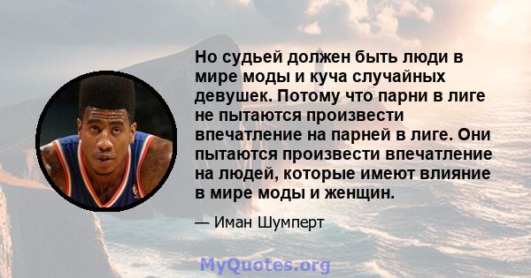 Но судьей должен быть люди в мире моды и куча случайных девушек. Потому что парни в лиге не пытаются произвести впечатление на парней в лиге. Они пытаются произвести впечатление на людей, которые имеют влияние в мире