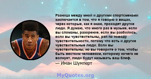 Разница между мной и другими спортсменами заключается в том, что я говорю о вещах, через которые, как я знаю, проходят другие люди. Я думаю, что много раз в музыке, если вы сломаны, разорение, если вы разбились, если вы 