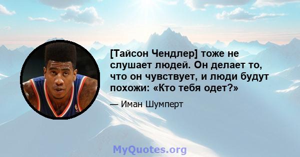 [Тайсон Чендлер] тоже не слушает людей. Он делает то, что он чувствует, и люди будут похожи: «Кто тебя одет?»