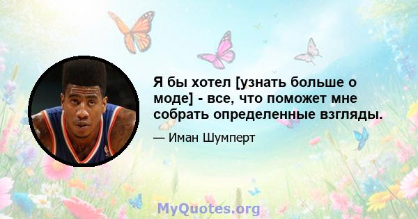 Я бы хотел [узнать больше о моде] - все, что поможет мне собрать определенные взгляды.