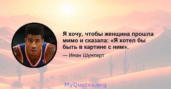 Я хочу, чтобы женщина прошла мимо и сказала: «Я хотел бы быть в картине с ним».