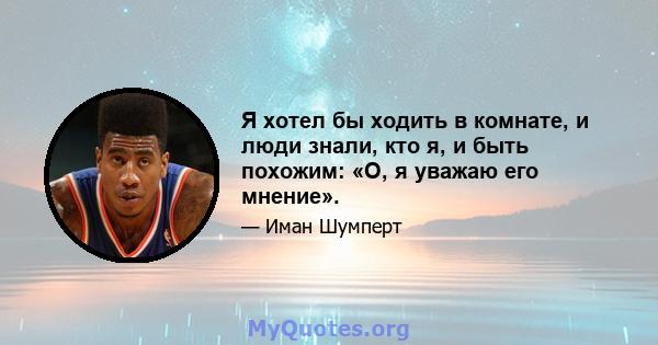 Я хотел бы ходить в комнате, и люди знали, кто я, и быть похожим: «О, я уважаю его мнение».