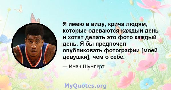 Я имею в виду, крича людям, которые одеваются каждый день и хотят делать это фото каждый день. Я бы предпочел опубликовать фотографии [моей девушки], чем о себе.