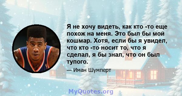 Я не хочу видеть, как кто -то еще похож на меня. Это был бы мой кошмар. Хотя, если бы я увидел, что кто -то носит то, что я сделал, я бы знал, что он был тупого.