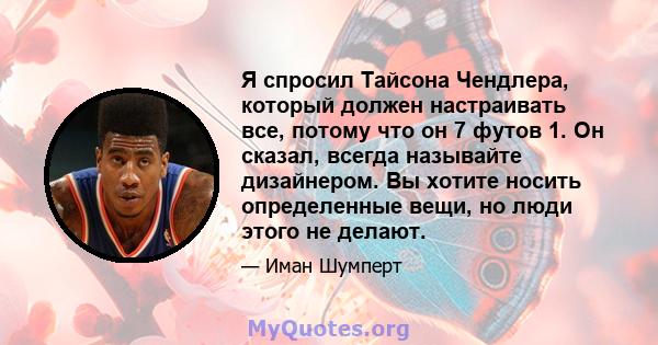 Я спросил Тайсона Чендлера, который должен настраивать все, потому что он 7 футов 1. Он сказал, всегда называйте дизайнером. Вы хотите носить определенные вещи, но люди этого не делают.