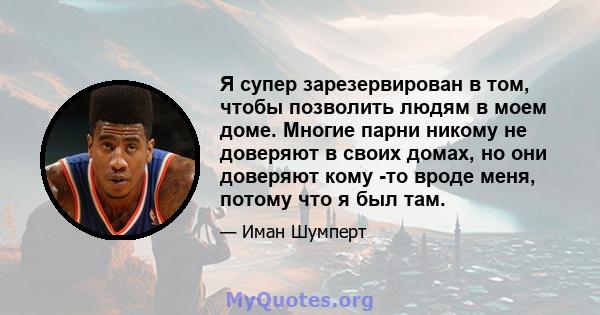 Я супер зарезервирован в том, чтобы позволить людям в моем доме. Многие парни никому не доверяют в своих домах, но они доверяют кому -то вроде меня, потому что я был там.