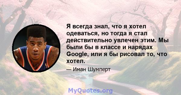 Я всегда знал, что я хотел одеваться, но тогда я стал действительно увлечен этим. Мы были бы в классе и нарядах Google, или я бы рисовал то, что хотел.