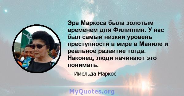 Эра Маркоса была золотым временем для Филиппин. У нас был самый низкий уровень преступности в мире в Маниле и реальное развитие тогда. Наконец, люди начинают это понимать.