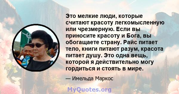 Это мелкие люди, которые считают красоту легкомысленную или чрезмерную. Если вы приносите красоту и Бога, вы обогащаете страну. Райс питает тело, книги питают разум, красота питает душу. Это одна вещь, которой я