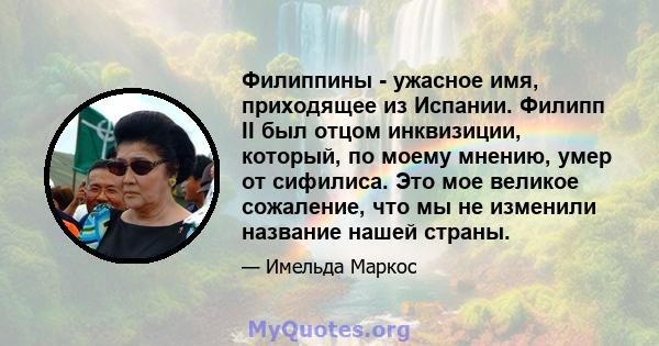 Филиппины - ужасное имя, приходящее из Испании. Филипп II был отцом инквизиции, который, по моему мнению, умер от сифилиса. Это мое великое сожаление, что мы не изменили название нашей страны.