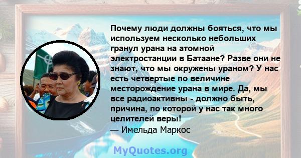 Почему люди должны бояться, что мы используем несколько небольших гранул урана на атомной электростанции в Батаане? Разве они не знают, что мы окружены ураном? У нас есть четвертые по величине месторождение урана в