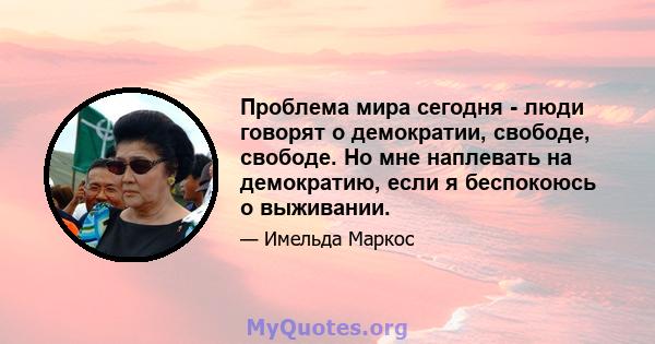 Проблема мира сегодня - люди говорят о демократии, свободе, свободе. Но мне наплевать на демократию, если я беспокоюсь о выживании.