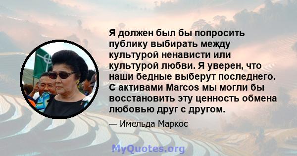 Я должен был бы попросить публику выбирать между культурой ненависти или культурой любви. Я уверен, что наши бедные выберут последнего. С активами Marcos мы могли бы восстановить эту ценность обмена любовью друг с