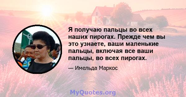 Я получаю пальцы во всех наших пирогах. Прежде чем вы это узнаете, ваши маленькие пальцы, включая все ваши пальцы, во всех пирогах.