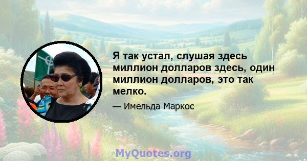 Я так устал, слушая здесь миллион долларов здесь, один миллион долларов, это так мелко.