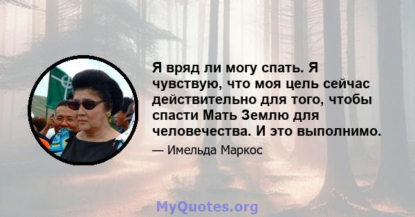 Я вряд ли могу спать. Я чувствую, что моя цель сейчас действительно для того, чтобы спасти Мать Землю для человечества. И это выполнимо.