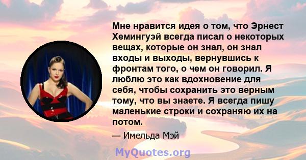 Мне нравится идея о том, что Эрнест Хемингуэй всегда писал о некоторых вещах, которые он знал, он знал входы и выходы, вернувшись к фронтам того, о чем он говорил. Я люблю это как вдохновение для себя, чтобы сохранить