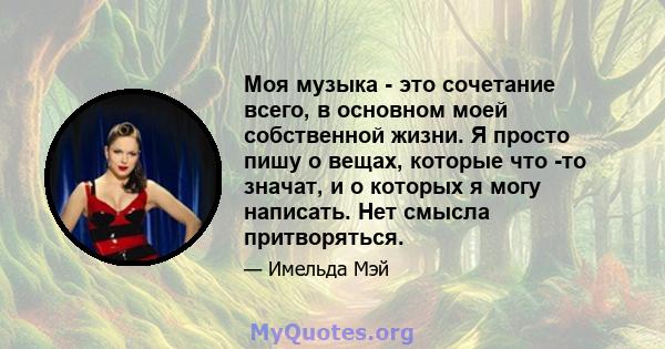 Моя музыка - это сочетание всего, в основном моей собственной жизни. Я просто пишу о вещах, которые что -то значат, и о которых я могу написать. Нет смысла притворяться.