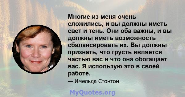 Многие из меня очень сложились, и вы должны иметь свет и тень. Они оба важны, и вы должны иметь возможность сбалансировать их. Вы должны признать, что грусть является частью вас и что она обогащает вас. Я использую это