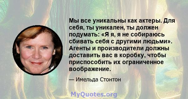 Мы все уникальны как актеры. Для себя, ты уникален, ты должен подумать: «Я я, я не собираюсь сбивать себя с другими людьми». Агенты и производители должны доставить вас в коробку, чтобы приспособить их ограниченное