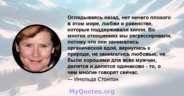 Оглядываясь назад, нет ничего плохого в этом мире, любви и равенстве, которые поддерживали хиппи. Во многих отношениях мы регрессировали, потому что они занимались органической едой, вернулись к природе, не занимались