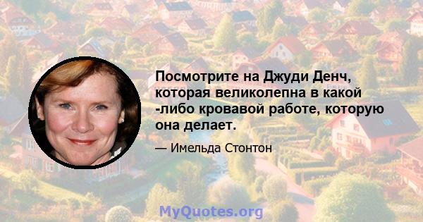 Посмотрите на Джуди Денч, которая великолепна в какой -либо кровавой работе, которую она делает.