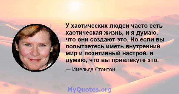 У хаотических людей часто есть хаотическая жизнь, и я думаю, что они создают это. Но если вы попытаетесь иметь внутренний мир и позитивный настрой, я думаю, что вы привлекуте это.