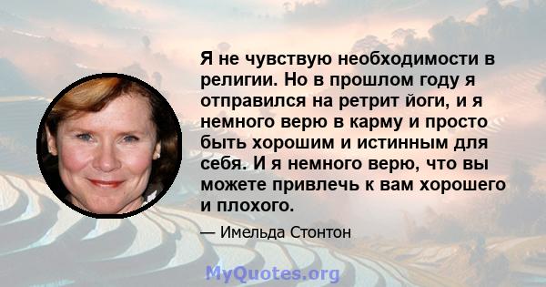 Я не чувствую необходимости в религии. Но в прошлом году я отправился на ретрит йоги, и я немного верю в карму и просто быть хорошим и истинным для себя. И я немного верю, что вы можете привлечь к вам хорошего и плохого.