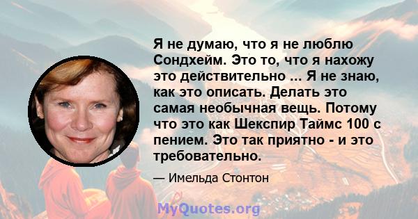 Я не думаю, что я не люблю Сондхейм. Это то, что я нахожу это действительно ... Я не знаю, как это описать. Делать это самая необычная вещь. Потому что это как Шекспир Таймс 100 с пением. Это так приятно - и это